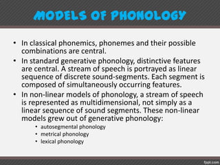 MODELS OF PHONOLOGY
• In classical phonemics, phonemes and their possible
combinations are central.
• In standard generative phonology, distinctive features
are central. A stream of speech is portrayed as linear
sequence of discrete sound-segments. Each segment is
composed of simultaneously occurring features.
• In non-linear models of phonology, a stream of speech
is represented as multidimensional, not simply as a
linear sequence of sound segments. These non-linear
models grew out of generative phonology:
• autosegmental phonology
• metrical phonology
• lexical phonology
 