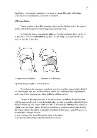 14
14
classified as vowels, as they can never occur alone as a word. The reader will find an
extensive discussion of syllabic consonants in chapter 4.
2.3.2 Tongue Position
Tongue position is described using two criteria: the height (how high is the tongue)
and the part of the tongue involved in the production of the sound.
In English the tongue may either be high, i.e. when the speaker produces e.g. [i:, u:]
in [bi:t, bu:t] beat, boot, intermediate, e.g. [e,N:] in [bet, bN:t] bet, bought, or low, e.g.
[z,a:] in [bzt, ba:t] bat, Bart.
a) tongue is at the highest b) tongue is at the lowest
Figure 16: tongue height. (Thomas 1976:56)
Depending on the language we can have several intermediate tongue heights. English
has three heights: high, mid and low, whereas French has two intermediate tongue heights
with a total of four tongue heights: high, mid high, mid low and low.
The part of the tongue involved in the production of a vowel can also be illustrated
with the examples above. If you say [i:] and then [u:] just after it, you almost have the feeling
that you are moving your tongue backwards. This is because [i:] is a front vowel, and [u:] is
a back vowel, or in other words, the highest point in the pronunciation of [i:] is the front of
the tongue, whereas the highest point in [u:] is the back of the tongue. Figure (17) gives you
two examples of tongue position:
a) is an example of the front of the tongue being at the highest
b) it is the back of the tongue which is nearest to the palate.
 