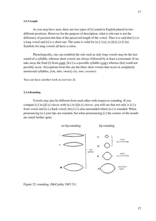 17
17
2.3.3 Length
As you may have seen, there are two types of [i] sound in English placed in two
different positions. However for the purpose of description, what is relevant is not the
difference of position but that of the perceived length of the vowel. Thus it is said that [i:] is
a long vowel and [H] is a short one. The same is valid for [u:] / [T], [2:]/[?], [N:]/ [P].
Symbols for long vowels all have a colon.
Phonologically, one can establish the rule such as only long vowels may be the last
sound of a syllable, whereas short vowels are always followed by at least a consonant. If we
take away the final [t] from court, [kN:] is a possible syllable (core) whereas [kP] could not
possibly occur. (Exceptions from this are the three short vowels that occur in completely
unstressed syllables, [sHtH, HntT, swet?] city, into, sweater).
You can have another look at exercise 3a
2.3.4 Rounding
Vowels may also be different from each other with respect to rounding. If you
compare [i:] in [tRi:z] cheese with [u:] in [tRu:z] choose, you will see that not only is [i:] a
front vowel and [u:] a back vowel, but [i:] is also unrounded where [u:] is rounded. When
pronouncing [u:] your lips are rounded, but when pronouncing [i:] the corners of the mouth
are much further apart.
no lip rounding lip rounding
Figure 22: rounding. (McCarthy 1967:31)
 
