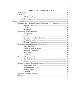 2
2
PHONETICS AND PHONOLOGY 3
1. Introduction..................................................................................................... 3
2. Phonetics........................................................................................................ 5
2.1. The Speech Organs .......................................................................... 5
2.2. Consonants....................................................................................... 6
Exercises Phonetics........................................................................................................ 20
3. Mark and Mary Brown (Segmental Phonology) 3.1 Phonemes.................... 30
3.2 Minimal Pairs.................................................................................... 32
3.3 Features............................................................................................. 33
3.4 Allophones ........................................................................................ 34
4. / ekstr? / (Syllable Structure) .......................................................................... 35
4.1 The syllable....................................................................................... 35
4.2 Clusters ............................................................................................. 36
4.3 Constraints on Syllable Formation.................................................... 40
4.4 Syllable Perception ........................................................................... 41
4.5 Syllabic Consonants.......................................................................... 42
5. Is John really a nice husband ? (Word Stress) ................................................ 43
5.1 Word and Stress ................................................................................ 44
5.2 Effects of Stress on Words................................................................ 45
5.3 Stress and Oppositions...................................................................... 46
5.4 Weak Forms...................................................................................... 47
5.5 Compounds ....................................................................................... 47
6. You ate it ?! (Intonation)................................................................................ 48
6.1 The Tonic Syllable............................................................................ 48
6.2 Emphasis........................................................................................... 49
7. Banana/-z/ again... (Connected speech).......................................................... 50
7.1 Intra-syllabic Level ........................................................................... 51
7.2 Inter-morphemic Level...................................................................... 51
7.3 Between Words................................................................................. 52
7.4 Linking r............................................................................................ 53
Suggestions for further readings: ........................................................................ 62
References........................................................................................................... 63
 