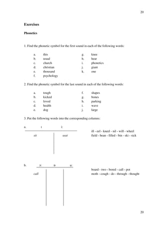 20
20
Exercises
Phonetics
1. Find the phonetic symbol for the first sound in each of the following words:
a. this g. knee
b. usual h. hear
c. church i. phonetics
d. christian j. giant
e. thousand k. one
f. psychology
2. Find the phonetic symbol for the last sound in each of the following words:
a. tough f. shapes
b. kicked g. bones
c. loved h. parking
d. health i. wave
e. dog j. large
3. Put the following words into the corresponding columns:
a. H i:
ill - eel - kneel - nil - will - wheel
sit seat field - bean - filled - bin - ski - sick
b. N: P u:
board - two - bored - call - pot
call moth - cough - do - through - thought
 