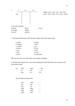 21
21
c. N: ?T aT
caught - owe - coal - own - sore -mow
sore scowl - brow - door - now - paw - found
4. Find the mistakes:
[craHm] [Si:z] [sHxtH]
[wHslHMg] [jzkHt]
[waHvs] [yel?T]
5. Among the following words tick those which start with a nasal sound:
a. know h. gnaw
b. mother i. look
c. another j. go
d. power k. beer
e. tea l. dear
f. kill m. near
g. mare n. pneumonia
NB. you now have two of the three nasal sounds in English
6. All the nasal sounds have a non-nasal counterpart. In the following series could you fill
the missing sound:
e.g. - bzn - pzn - …zn
- tHl - dHl - …Hl
- log - lP… - lP…
Now find the missing word:
- bzt - mzt - …
- nH? - dH? - …
- bHd - bHt - …
- hzk - hzg - …
- bzg - bzM - …
- lzm - lzb - …
 