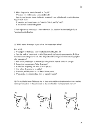 26
26
d. Where do you find rounded sounds in English?
Where do you find rounded sounds in French?
How do you account for the difference between [i] and [y] in French, considering that
they are both front?
Is rounding a relevant feature in French (cf./ri/ riz and /ry/ rue)?
Is it a relevant feature in English?
e. Now explain why rounding is a relevant feature (i.e. a feature that must be given) in
French and not in English.
15. Which sound do you get if you follow the instructions below?
Start at [i:]:
a. Which part of the tongue is involved and at what height is it?
b. Now the back of your tongue is at its highest and you keep the same opening. Is this a
possible sound of English? If not, what do you have to do to get one without changing the
other parameters?
c. Now lower your tongue to the next possible position. Which sound do you get?
d. Lower your tongue again. What do you get?
e. What is the only thing you have to do to get [@:]?
f. Now where do you move to get [U]?
g. From this position, move to [z]. Describe the move.
h. What are the two intermediate steps to reach [i:] again?
16. Fill the blanks in the following text in order to describe the sequence of actions required
for the pronunciation of the consonants in the middle of the word [Hmplznt] implant.
 