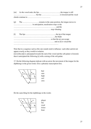27
27
[m] As the vowel ends, the lips ……………………………, the tongue is still
……………………………… but the …………………………is lowered and the vocal
chords continue to ……………………………….
[p] The ………………………remains in the same position, the tongue moves to
………………………… in anticipation, nasalisation stops so the
…………………………………………………………… and the
…………………………………………………… stop vibrating.
[l] The lips …………………………………………, the tip of the tongue
…………………………………………………………, the blade
…………………………………………………… so that the air can escape
………………………………………………………… and as [l] is voiced the
……………………………………………………………….
Note that in a sequence such as this one sounds tend to influence each other and do not
appear exactly as they would in isolation.
[n] in [bra:ntR] is anticipated towards the end of the vowel and the soft palate is lowered;
then it anticipated the following [t] with a raising of the soft palate.
17. On the following diagram indicate with an arrow the movement of the tongue for the
diphthongs in the given words. Give a phonetic transcription first.
hair
H T sure
e ? N high
owl
own
`
Do the same thing for the triphthongs in the words:
H T player
fire
e ? N royal
lower
hour
`
 