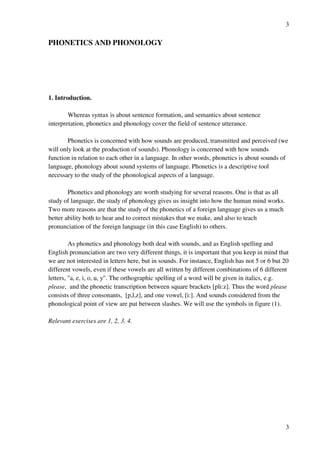 3
3
PHONETICS AND PHONOLOGY
1. Introduction.
Whereas syntax is about sentence formation, and semantics about sentence
interpretation, phonetics and phonology cover the field of sentence utterance.
Phonetics is concerned with how sounds are produced, transmitted and perceived (we
will only look at the production of sounds). Phonology is concerned with how sounds
function in relation to each other in a language. In other words, phonetics is about sounds of
language, phonology about sound systems of language. Phonetics is a descriptive tool
necessary to the study of the phonological aspects of a language.
Phonetics and phonology are worth studying for several reasons. One is that as all
study of language, the study of phonology gives us insight into how the human mind works.
Two more reasons are that the study of the phonetics of a foreign language gives us a much
better ability both to hear and to correct mistakes that we make, and also to teach
pronunciation of the foreign language (in this case English) to others.
As phonetics and phonology both deal with sounds, and as English spelling and
English pronunciation are two very different things, it is important that you keep in mind that
we are not interested in letters here, but in sounds. For instance, English has not 5 or 6 but 20
different vowels, even if these vowels are all written by different combinations of 6 different
letters, "a, e, i, o, u, y". The orthographic spelling of a word will be given in italics, e.g.
please, and the phonetic transcription between square brackets [pli:z]. Thus the word please
consists of three consonants, [p,l,z], and one vowel, [i:]. And sounds considered from the
phonological point of view are put between slashes. We will use the symbols in figure (1).
Relevant exercises are 1, 2, 3, 4.
 