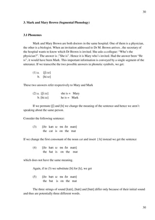 30
30
3. Mark and Mary Brown (Segmental Phonology)
3.1 Phonemes
Mark and Mary Brown are both doctors in the same hospital. One of them is a physician,
the other is a biologist. When an invitation addressed to Dr M. Brown arrives , the secretary of
the hospital wants to know which Dr Brown is invited. She asks a collegue: “Who’s the
physician?”. The answer is :”She is”. Hence it is Mary who’s invited. Had the answer been “He
is”, it would have been Mark. This important information is conveyed by a single segment of the
utterance. If we transcribe the two possible answers in phonetic symbols, we get:
(1) a. [Ri:Hz]
b. [hi:Hz]
These two answers refer respectively to Mary and Mark
(2) a. [Ri:Hz] she is = Mary
b. [hi:Hz] he is = Mark
If we permute [R] and [h] we change the meaning of the sentence and hence we aren’t
speaking about the same person.
Consider the following sentence:
(3) [C? kzt Hz Pn C? mzt]
the cat is on the mat
If we change the first consonant of the noun cat and insert [ h] instead we get the sentence
(4) [C? hzt Hz Pn C? mzt]
the hat is on the mat
which does not have the same meaning.
Again, if in (3) we substitute [b] for [k], we get
(5) [C? bzt Hz Pn C? mzt]
the bat is on the mat
The three strings of sound [kzt], [hzt] and [bzt] differ only because of their initial sound
and thus are potentially three different words.
 