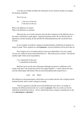 31
31
As in the case of Mark and Mary the substitution of one sound for another one changes
the meaning completely.
Now if we say:
(6) a. the cat is on the mat
b. the mat is on the cat
What is the difference in sounds?
What is the difference in meaning?
Obviously the set of sounds uttered in (6a) and (6b) is identical. So the difference lies in
the order in which these sounds appear: [k]and [m] permute in (6b). We see that the order of
appearance can alter meaning. In (6a) and (6b) the relationship between the cat and the mat is
inverted.
In our examples we produce a change in meaning through a substitution of segments in a
string of sounds. These segments are called phonemes. A precise definition will be given later on.
Now imagine you’re in London and you want to go to Bond Street. You ask a couple:
“Excuse me, could you tell me where Bond Street is?”. They both answer in chorus: “Second left
and then right”,which can be transcribed as
(7) a [sek?nd left ?n Cen raHt]
b [sek?nd left ?n Cen RaHt]
Both have given you the same information although you perceive a difference in the
sounds used, that is, the woman has used [r], the regular English / r / sound, whereas the man
used the rolled lingual [R] instead. They are transcribed phonetically respectively as
[raHt] and [RaHt]
This difference in the pronunciation, which allows you to deduce that the wife is English and the
husband Scottish, doesn’t entail a change in meaning.
The two segments [r] and [R] can be used indifferently since there is no change of
meaning: the difference between the two is said to be phonetic. This was not the case for the
substitution of [h] for [R] in [Ri:Hz] - [hi:Hz], which brings about a change in meaning and is said
to be phonological (or phonemic).
 