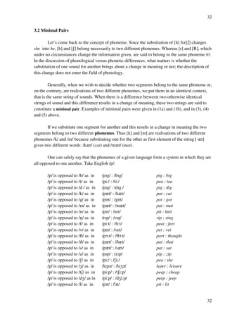 32
32
3.2 Minimal Pairs
Let’s come back to the concept of phoneme. Since the substitution of [h] for[R] changes
she into he, [h] and [R] belong necessarily to two different phonemes. Whereas [r] and [R], which
under no circumstances change the information given, are said to belong to the same phoneme /r/.
In the discussion of phonological versus phonetic differences, what matters is whether the
substitution of one sound for another brings about a change in meaning or not; the description of
this change does not enter the field of phonology.
Generally, when we wish to decide whether two segments belong to the same phoneme or,
on the contrary, are realisations of two different phonemes, we put them in an identical context,
that is the same string of sounds. When there is a difference between two otherwise identical
strings of sound and this difference results in a change of meaning, these two strings are said to
constitute a minimal pair. Examples of minimal pairs were given in (1a) and (1b), and in (3), (4)
and (5) above.
If we substitute one segment for another and this results in a change in meaning the two
segments belong to two different phonemes. Thus [k] and [m] are realisations of two different
phonemes /k/ and /m/ because substituting one for the other as first element of the string [-zt]
gives two different words: /kzt/ (cat) and /mzt/ (mat).
One can safely say that the phonemes of a given language form a system in which they are
all opposed to one another. Take English /p/:
/p/ is opposed to /b/ as in /pHg/ : /bHg/ pig : big
/p/ is opposed to /t/ as in /pi:/ : /ti:/ pea : tea
/p/ is opposed to /d / as in /pHg/ : /dHg / pig : dig
/p/ is opposed to /k/ as in /pzt/ : /kzt/ pat : cat
/p/ is opposed to /g/ as in /pPt/ : /gPt/ pot : got
/p/ is opposed to /m/ as in /pzt/ : /mzt/ pat : mat
/p/ is opposed to /n/ as in /pHt/ : /nHt/ pit : knit
/p/ is opposed to /M/ as in /rHp/ : /rHM/ rip : ring
/p/ is opposed to /f/ as in /pi:t/ : /fi:t/ peat : feet
/p/ is opposed to /v/ as in /pet/ : /vet/ pet : vet
/p/ is opposed to /S/ as in /pN:t/ : /SN:t/ port : thought
/p/ is opposed to /C/ as in /pzt/ : /Czt/ pat : that
/p/ is opposed to /s/ as in /pzt/ : /szt/ pat : sat
/p/ is opposed to /z/ as in /pHp/ : /zHp/ pip : zip
/p/ is opposed to /R/ as in /pi:/ : /Ri:/ pea : she
/p/ is opposed to /Y/ as in /lep?/ : /leY?/ leper : leisure
/p/ is opposed to /tR/ as in /pi:p/ : /tRi:p/ peep : cheap
/p/ is opposed to /dY/ as in /pi:p/ : /dYi:p/ peep : jeep
/p/ is opposed to /l/ as in /pHt/ : /lHt/ pit : lit
 