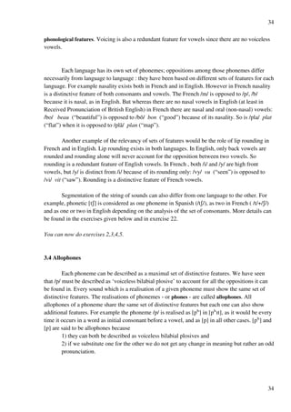 34
34
phonological features. Voicing is also a redundant feature for vowels since there are no voiceless
vowels.
Each language has its own set of phonemes; oppositions among those phonemes differ
necessarily from language to language : they have been based on different sets of features for each
language. For example nasality exists both in French and in English. However in French nasality
is a distinctive feature of both consonants and vowels. The French /m/ is opposed to /p/, /b/
because it is nasal, as in English. But whereas there are no nasal vowels in English (at least in
Received Pronunciation of British English) in French there are nasal and oral (non-nasal) vowels:
/bo/ beau (“beautiful”) is opposed to /bõ/ bon (“good”) because of its nasality. So is /pla/ plat
(“flat”) when it is opposed to /plã/ plan (“map”).
Another example of the relevancy of sets of features would be the role of lip rounding in
French and in English. Lip rounding exists in both languages. In English, only back vowels are
rounded and rounding alone will never account for the opposition between two vowels. So
rounding is a redundant feature of English vowels. In French , both /i/ and /y/ are high front
vowels, but /y/ is distinct from /i/ because of its rounding only: /vy/ vu (“seen”) is opposed to
/vi/ vit (“saw”). Rounding is a distinctive feature of French vowels.
Segmentation of the string of sounds can also differ from one language to the other. For
example, phonetic [tR] is considered as one phoneme in Spanish (/tR/), as two in French ( /t/+/R/)
and as one or two in English depending on the analysis of the set of consonants. More details can
be found in the exercises given below and in exercise 22.
You can now do exercises 2,3,4,5.
3.4 Allophones
Each phoneme can be described as a maximal set of distinctive features. We have seen
that /p/ must be described as ‘voiceless bilabial plosive’ to account for all the oppositions it can
be found in. Every sound which is a realisation of a given phoneme must show the same set of
distinctive features. The realisations of phonemes - or phones - are called allophones. All
allophones of a phoneme share the same set of distinctive features but each one can also show
additional features. For example the phoneme /p/ is realised as [pç] in [pçHt], as it would be every
time it occurs in a word as initial consonant before a vowel, and as [p] in all other cases. [pç] and
[p] are said to be allophones because
1) they can both be described as voiceless bilabial plosives and
2) if we substitute one for the other we do not get any change in meaning but rather an odd
pronunciation.
 