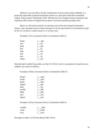 39
39
Whereas it was possible to list the combinations of onset clusters fairly faithfully, it is
practically impossible to present termination clusters in a chart that would allow immediate
reading. Trnka (cited in Troubetzkoy 1967: 269) devotes over 22 pages trying to enumerate and
explain possible clusters in English and yet doesn’t succeed in producing simple rules!
Hence we will restrict ourselves to showing some of the most frequent termination
clusters. Any consonant may be a final consonant i.e. be the only element of a termination except
for /h/, /w/, /j/ and to a certain extent /r/, as we have seen.
Examples of two-consonant clusters in termination (table 4):
bump /___mp/
rent /___nt/
bank /___Mk/
belt /___lt/
beds /___dz/
bets /___ts/
nest /___st/
bathes /___Cz/
Note that /pm/ wouldn't be possible, nor /kn/, /tl/ ( /bi:tl/ beetle is considered to be split into two
syllables; see section 4.5 below).
Examples of three-consonant clusters in termination (table 5):
bumps /___mps/
bonds /___ndz/
banks /___Mks/
helped /___lpt/
belts /___lts/
twelfth /___lfS/
fifths /___fSs/
next /___kst/
lapsed /___pst/
Examples of four-consonant clusters in termination (table 6):
twelfths /____lfSs/
sixths /___ksSs/
texts /___ksts/
(Examples in tables 3,4,5,6 from Roach 1983: 59-61)
 
