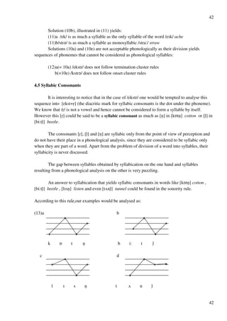 42
42
Solution (10b), illustrated in (11) yields:
(11)a /ek/ is as much a syllable as the only syllable of the word /eHk/ ache
(11)b/str?/ is as much a syllable as monosyllabic /stra:/ straw
Solutions (10a) and (10e) are not acceptable phonologically as their division yields
sequences of phonemes that cannot be considered as phonological syllables:
(12)a(= 10a) /ekstr/ does not follow termination cluster rules
b(=10e) /kstr?/ does not follow onset cluster rules
4.5 Syllabic Consonants
It is interesting to notice that in the case of /ekstr/ one would be tempted to analyse this
sequence into [ekst+rﬂ] (the diacritic mark for syllabic consonants is the dot under the phoneme).
We know that /rﬂ/ is not a vowel and hence cannot be considered to form a syllable by itself.
However this [rﬂ] could be said to be a syllabic consonant as much as [nﬂ] in [kPtnﬂ] cotton or [lﬂ] in
[bi:tlﬂ] beetle.
The consonants [rﬂ], [lﬂ] and [nﬂ] are syllabic only from the point of view of perception and
do not have their place in a phonological analysis, since they are considered to be syllabic only
when they are part of a word. Apart from the problem of division of a word into syllables, their
syllabicity is never discussed.
The gap between syllables obtained by syllabication on the one hand and syllables
resulting from a phonological analysis on the other is very puzzling.
An answer to syllabication that yields syllabic consonants in words like [kPtnﬂ] cotton ,
[bi:tlﬂ] beetle , [lHsnﬂ] listen and even [tUnlﬂ] tunnel could be found in the sonority rule.
According to this rule,our examples would be analysed as:
(13)a b
k P t nﬂ b i: t lﬂ
c d
l H s nﬂ t U n lﬂ
 