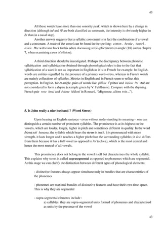 43
43
All these words have more than one sonority peak, which is shown here by a change in
direction (although /n/ and /l/ are both classified as sonorants, the intensity is obviously higher in
/l/ than in a nasal stop).
Another answer suggests that a syllabic consonant is in fact the combination of a vowel
and a consonant. A trace of the vowel can be found in the spelling: cotton . beetle , tunnel ,
listen . We will come back to this when discussing stress placement (example (18) and in chapter
7, when examining cases of elision).
A third direction should be investigated. Perhaps the discrepancy between phonetic
syllabication and syllabication obtained through phonological rules is due to the fact that
syllabication of a word is not as important in English as it is in French for example. In English,
words are entities signalled by the presence of a primary word-stress, whereas in French words
are mainly collections of syllables. Metrics in English and in French seem to reflect this
perception. In English, for example, pairs of words like pillow /£pHl?T/ and below /bH£l?T/ are
not considered to form a rhyme (example given by V. Fehlbaum). Compare with the rhyming
French pair rose /roz/ and éclose /ekloz/ in Ronsard, “Mignonne, allons voir...”).
5. Is John really a nice husband ? (Word Stress)
Upon hearing an English sentence - even without understanding its meaning - one can
distinguish a certain number of prominent syllables. The prominence is at its highest on the
vowels, which are louder, longer, higher in pitch and sometimes different in quality. In the word
/b?n@:n?/ banana, the syllable which bears the stress is /na:/. It is pronounced with more
strength, it lasts longer and it reaches a higher pitch than the surrounding syllables; it also differs
from them because it has a full vowel as opposed to /?/ (schwa), which is the most central and
hence the most neutral of all vowels.
This prominence does not belong to the vowel itself but characterises the whole syllable.
This explains why stress is called suprasegmental as opposed to phonemes which are segmental.
At this stage we can clarify the distinction between different types of phonological elements:
- distinctive features always appear simultaneously in bundles that are characteristics of
the phonemes
- phonemes are maximal bundles of distinctive features and have their own time-space.
This is why they are segmental
- supra-segmental elements include :
a) syllables: they are supra-segmental units formed of phonemes and characterised
as units by the presence of the vowel
 