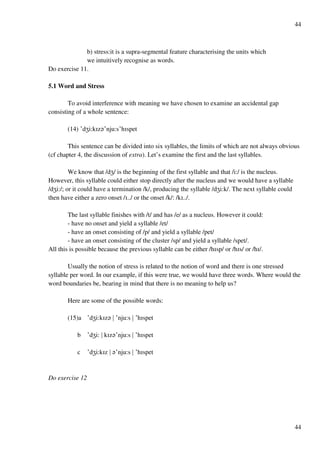 44
44
b) stress:it is a supra-segmental feature characterising the units which
we intuitively recognise as words.
Do exercise 11.
5.1 Word and Stress
To avoid interference with meaning we have chosen to examine an accidental gap
consisting of a whole sentence:
(14) £dYi:kHz?£nju:s£hHspet
This sentence can be divided into six syllables, the limits of which are not always obvious
(cf chapter 4, the discussion of extra). Let’s examine the first and the last syllables.
We know that /dY/ is the beginning of the first syllable and that /i:/ is the nucleus.
However, this syllable could either stop directly after the nucleus and we would have a syllable
/dYi:/; or it could have a termination /k/, producing the syllable /dYi:k/. The next syllable could
then have either a zero onset /H../ or the onset /k/: /kH../.
The last syllable finishes with /t/ and has /e/ as a nucleus. However it could:
- have no onset and yield a syllable /et/
- have an onset consisting of /p/ and yield a syllable /pet/
- have an onset consisting of the cluster /sp/ and yield a syllable /spet/.
All this is possible because the previous syllable can be either /hHsp/ or /hHs/ or /hH/.
Usually the notion of stress is related to the notion of word and there is one stressed
syllable per word. In our example, if this were true, we would have three words. Where would the
word boundaries be, bearing in mind that there is no meaning to help us?
Here are some of the possible words:
(15)a £dYi:kHz? { £nju:s { £hHspet
b £dYi: { kHz?£nju:s { £hHspet
c £dYi:kHz { ?£nju:s { £hHspet
Do exercise 12
 