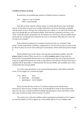 45
45
5.2 Effects of Stress on Words
In actual fact, our accidental gap sentence an English sentence in disguise:
(16) /!dYPn Hz ? !naHs !hUzb?nd/
John is a nice husband
Now that we know what the sentence means, we realise that there are more words than
stresses. So the notion of word as it is usually understood is not always absolutely compatible
with the notion of stress. We have five words and yet two of them, i.e. /Hz/ and /?/ do not bear any
stress even though they are well formed syllables. Each word has a potential word stress, even
“little” words like articles, prepositions etc. For instance into /Hn!tT/ has a stressed syllable and an
unstressed one even though most of the time the stress is not realised. Why then are is and a not
stressed in our example?
In the realisation (utterance) of a sentence, functional words (i.e. our former “little
words”: articles, prepositions, auxiliaries, conjunctions etc.) do not receive stress as lexical words
do. However they can receive stress under given circumstances which will be discussed in chapter
6.
In polysyllabic lexical words, there is one and only one prominent syllable, where the
primary stress is realised. There can also be a so-called secondary stress in long words (ex:
photographic /$f?Tt?!grzfHk/) but this stress is not a phonological sign since its placement never
results in an opposition between two words; it may indicate word structure. Primary word stress is
signalled with an apostrophe (£) which precedes the stressed syllable, and secondary stress with a
comma before the stressed syllable.
As we have said, prominence is also achieved through quality, which affects mainly the
vowel. As an example, let’s examine the triplet
(17)a. phone !f?Tn
b. phonology f?T!nPl?dYH
c. phonological $f?Tn?£lPdYHk?l
Notice first that the three words in (17) all bear a primary stress and the word
phonological bears an extra, secondary stress. Even though these words are derived from the
same root, the stress is placed on different syllables (the placement of stress may follow certain
rules some of which are dealt with in exercises 13 and14).
The nucleus [?T] of the first syllable remains unchanged even though in (17a) it appears
in a stressed syllable, in (17b) it appears in a weak syllable and in (17c) in a syllable with a
 
