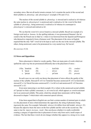 46
46
secondary stress. But not all nuclei remain constant. Let’s examine the nuclei of the second and
third syllables in phonology and phonological (example (17b) and (17c)).
The nucleus of the second syllable in phonology is stressed and is realised as /P/ whereas
the same nucleus in phonological is unstressed and is realised as /?/; the vowel of the third
syllable of phonology , being unstressed, is realised as /?/ whereas its counterpart in
phonological is stressed and realised as /P/.
We see that the vowel /?/ is never found in a stressed syllable. Recall our example of a
foreign word such as banana. As the spelling indicates, it was pronounced /banana/ ( the /@/
sound is like the French one in /l@k/ lac ) when it was borrowed from the Spanish and Portuguese
who themselves imported it from a Guinean word. The placement of the stress in English
required that the only “full” vowel /@/ to be kept as such was the one in the stressed syllable. The
others, being unstressed, came to be pronounced in a very neutral way: /b?£n@:n?/.
Do exercises 15,16.
5.3 Stress and Oppositions
Stress placement is linked to vocalic quality. There are many pairs of words which are
spelled the same way but are pronounced differently due to the placement of stress :
(18)a. !kPndUkt (N) - k?n!dUkt (V) conduct
b !dez?t (N) - dH!z2:t (V) desert
c. !preznﬂt (N,A) - prH!zent (V) present
In such cases we can verify our theory that placement of stress affects the quality of the
nucleus of the syllable. Stressed /C P C/ in /£kPndUkt/ becomes unstressed /C ? C/ in /k?n!dUkt/;
stressed /C e / in /!dez?t/ becomes unstressed /C H / in /dH!z2:t/ and unstressed /C ? C/ becomes
stressed /C 2: C/.
Even more interesting is our third example (16 c) where in the unstressed second syllable
of /£preznﬂt/ we find a syllabic consonant, i.e. no vowel at all, which appears as vowel+consonant
/en/ in an unstressed syllable. This point, which has already been mentioned, will be finally
discussed in chapter 7 which deals with connected speech (elision).
It has been argued that in English one can find a certain number of minimal pairs in which
it is the placement of stress which determines the opposition, the string of phonemes being
rigorously the same. For example /!zbstrzkt/ abstract (A) differs from /zb!strzkt/ abstract (V)
because the adjective bears the stress on the first syllable and the verb on the second one. The
same is true for import, increase, insult . One can discuss whether it is really worthwhile
creating a category of opposition due to placement of stress only from such a small corpus of
evidence. The fact that these vowels do not change (whether they appear in a strong or in a weak
 