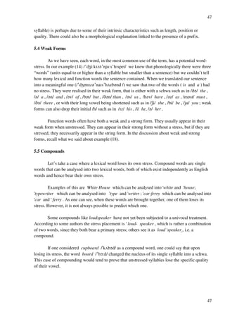 47
47
syllable) is perhaps due to some of their intrinsic characteristics such as length, position or
quality. There could also be a morphological explanation linked to the presence of a prefix.
5.4 Weak Forms
As we have seen, each word, in the most common use of the term, has a potential word-
stress. In our example (14) /£dYi:kHz?£nju:s£hHspet/ we knew that phonologically there were three
“words” (units equal to or higher than a syllable but smaller than a sentence) but we couldn’t tell
how many lexical and function words the sentence contained. When we translated our sentence
into a meaningful one (/£dYPnHz?£naHs£hUzb?nd /) we saw that two of the words ( is and a ) had
no stress. They were realised in their weak form, that is either with a schwa such as in /C?/ the ,
/?/ a , /?n/ and , /?v/ of , /b?t/ but , /C?n/ than , /?s/ us , /h?v/ have , /?z/ as , /m?st/ must ,
/C?/ there , or with their long vowel being shortened such as in /Ri/ she , /bi/ be , /ju/ you ; weak
forms can also drop their initial /h/ such as in /Hz/ his , /i/ he, /?/ her .
Function words often have both a weak and a strong form. They usually appear in their
weak form when unstressed. They can appear in their strong form without a stress, but if they are
stressed, they necessarily appear in the string form. In the discussion about weak and strong
forms, recall what we said about example (18).
5.5 Compounds
Let’s take a case where a lexical word loses its own stress. Compound words are single
words that can be analysed into two lexical words, both of which exist independently as English
words and hence bear their own stress.
Examples of this are White House which can be analysed into 'white and 'house;
'typewriter which can be analysed into 'type and 'writer ; 'car-ferry which can be analysed into
'car and ' ferry . As one can see, when these words are brought together, one of them loses its
stress. However, it is not always possible to predict which one.
Some compounds like loudspeaker have not yet been subjected to a univocal treatment.
According to some authors the stress placement is ' loud- speaker , which is rather a combination
of two words, since they both bear a primary stress; others see it as loud 'speaker , i.e. a
compound.
If one considered cupboard /!kUb?d/ as a compound word, one could say that upon
losing its stress, the word board /£bN:d/ changed the nucleus of its single syllable into a schwa.
This case of compounding would tend to prove that unstressed syllables lose the specific quality
of their vowel.
 