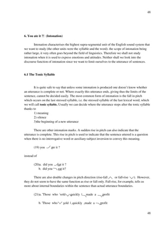 48
48
6. You ate it ?! (Intonation)
Intonation characterises the highest supra-segmental unit of the English sound system that
we want to study (the other units were the syllable and the word). the scope of intonation being
rather large, it very often goes beyond the field of linguistics. Therefore we shall not study
intonation when it is used to express emotions and attitudes. Neither shall we look into the
discourse function of intonation since we want to limit ourselves to the utterance of sentences.
6.1 The Tonic Syllable
It is quite safe to say that unless some intonation is produced one doesn’t know whether
an utterance is complete or not. Where exactly this utterance ends, giving thus the limits of the
sentence, cannot be decided easily. The most common form of intonation is the fall in pitch
which occurs on the last stressed syllable, i.e. the stressed syllable of the last lexical word, which
we will call tonic syllable. Usually we can decide where the utterance stops after the tonic syllable
thanks to
1) meaning
2) silence
3)the beginning of a new utterance
There are other intonation marks. A sudden rise in pitch can also indicate that the
utterance is complete. This rise in pitch is used to indicate that the sentence uttered is a question
when there is no interrogative word or auxiliary-subject inversion to convey this meaning.
(19) you ate it ?
instead of
(20)a. did you eat it ?
b. did you eat it?
There are also double changes in pitch direction (rise-fall or fall-rise ). However,
they do not seem to have the same function as rise or fall only. Fall-rise, for example, tells us
more about internal boundaries within the sentence than actual utterance boundaries.
(21)a. 'Those who 'sold quickly | made a profit
b. 'Those who sold | +quickly +made a profit
 