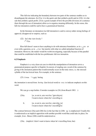 49
49
This fall-rise indicating the boundariy between two parts of the sentence enables us to
disambiguate the utterance. In (21a) it is the quick sale that yielded a profit and in (21b) it is the
sale that yielded a quick profit. (21)is a good example of how the possible divisions of a sentence
(here through the use of intonation) allow us to organise meaning differently. In this sense, this
fall-rise intonation could be said to have a grammatical function.
In the literature on intonation rise-fall intonation is said to convey rather strong feelings of
approval, disapproval or surprise, such as
(22) Isn’t the view lovely ?
Yes
Rise-fall doesn’t seem to have anything to do with utterance boundaries, as in yes or
even with a question, as in yes but merely with what we called attitudinal function of
intonation. However, the matter would be worth investigating, especially because of the parallel
that could be established with the less problematic fall-rise intonation.
6.2 Emphasis
Emphasis is a very clear-cut case in which the manipulation of intonation serves a
grammatical purpose specific to English. It consists of singling out a word of the sentence by
giving it the intonation pattern that would normally occur on the tonic stress, i.e. the stressed
syllable of the last lexical item. For example, in the sentence
(23) it was very boring
the intonation is moved from boring (last lexical word) to very to indicate emphasis on this
word.
We can go a step further. Consider examples in (24) (from Roach 1983: ):
(24)a. [aH +wUnt t? +n?T we? hHz £trzv?lHM tu]
I want to know where he’s travelling to
b. [aH +wUnt t? +n?T we? hHz +trzv?lHM tu]
I want to know where he’s travelling to
The contrast between (24a) and (24b) lies in the fact that in (24b) to is emphasised. Usually this
is understood as an implicit opposition with another possible word that could take its place, for
example from . Hence (24b) could be understood as:
(24)c. (implicit: I don’t want to know where he’s travelling from, but)
 