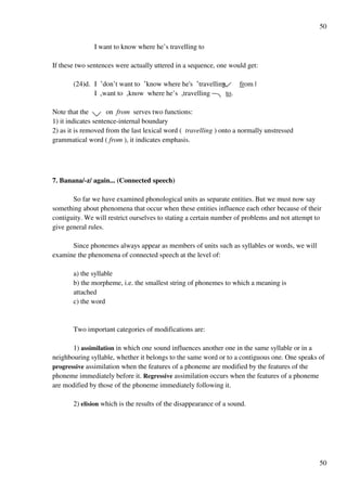 50
50
I want to know where he’s travelling to
If these two sentences were actually uttered in a sequence, one would get:
(24)d. I £don’t want to £know where he's £travelling from |
I +want to +know where he’s +travelling to.
Note that the on from serves two functions:
1) it indicates sentence-internal boundary
2) as it is removed from the last lexical word ( travelling ) onto a normally unstressed
grammatical word ( from ), it indicates emphasis.
7. Banana/-z/ again... (Connected speech)
So far we have examined phonological units as separate entities. But we must now say
something about phenomena that occur when these entities influence each other because of their
contiguity. We will restrict ourselves to stating a certain number of problems and not attempt to
give general rules.
Since phonemes always appear as members of units such as syllables or words, we will
examine the phenomena of connected speech at the level of:
a) the syllable
b) the morpheme, i.e. the smallest string of phonemes to which a meaning is
attached
c) the word
Two important categories of modifications are:
1) assimilation in which one sound influences another one in the same syllable or in a
neighbouring syllable, whether it belongs to the same word or to a contiguous one. One speaks of
progressive assimilation when the features of a phoneme are modified by the features of the
phoneme immediately before it. Regressive assimilation occurs when the features of a phoneme
are modified by those of the phoneme immediately following it.
2) elision which is the results of the disappearance of a sound.
 