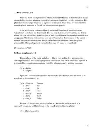 51
51
7.1 Intra-syllabic Level
The word bank is not pronounced */bznk/ but /bzMk/ because in the termination cluster
nasal+plosive, the nasal adopts the place of articulation of the plosive, i.e. it becomes velar. This
phenomenon is no longer perceived as regressive assimilation. It has in fact become one of the
rules of syllable formation in English (cf. homorganic rule, page 8).
In the word castle pronounced [k@:slﬂ], the sound /t/ that is still found in the word
/kzsteleHtHd/ castellated has disappeared. This is a case of elision. Moreover there is a double
elision since the intermediary vowel between /t/ and /l/ (still found as /e/ in /kzsteleHtHd/) has also
disappeared. This double elision should have led to the complete disappearance of the second
syllable, since the nucleus has gone. The second syllable survives in the form of a syllabic
consonant [lﬂ]. Thus our hypothesis (formulated on page 13) seems to be validated.
Do exercises 17,18,19.
7.2 Inter-morphemic Level
The morpheme of the plural spelled as -s like in cats and in dogs appears as two
distinct phonemes /s/ and /z/ due to progressive assimilation. This suffix is voiceless [s] when it
is preceded by a voiceless consonant and voiced [z] when preceded by a voiced consonant:
(25)a. /kzt+s/
b. /dPg+z/
Again, this assimilation has reached the status of a rule. However, this rule needs to be
completed as it doesn’t apply to:
(26)a. /b?n@:n?/ banana
b. /bUs/ bus
c. /bUz/ buzz
d. /kzR/ cash
e. /g?ra:Y/ garage
f. /bztR/ batch
g. /bzdY/ badge
The case of / b?n@:n?/ is quite straightforward. The final sound is a vowel; it is
necessarily voiced and will be followed by the voiced version of the morpheme:
(27)= (26a) / b?n@:n?+z/
 