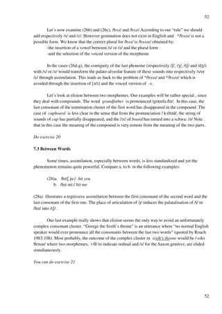 52
52
Let’s now examine (26b) and (26c), /bUs/ and /bUz/.According to our “rule” we should
add respectively /s/ and /z/. However gemination does not exist in English and */bUss/ is not a
possible form. We know that the correct plural for /bUs/ is /bUsHz/ obtained by:
-the insertion of a vowel between /s/ or /z/ and the plural form
-and the selection of the voiced version of the morpheme
In the cases (26d-g), the contiguity of the last phoneme (respectively /R/, /Y/, /tR/ and /dY/)
with /s/ or /z/ would transform the palato-alveolar feature of these sounds into respectively /s/or
/z/ through assimilation. This leads us back to the problem of */bUss/ and */bUzz/ which is
avoided through the insertion of [?/H] and the voiced version of -s.
Let’s look at elision between two morphemes. Our examples will be rather special , since
they deal with compounds. The word grandfather is pronounced /grznfa:C?/. In this case, the
last consonant of the termination cluster of the first word has disappeared in the compound. The
case of cupboard is less clear in the sense that from the pronunciation / kUb?d/, the string of
sounds of cup has partially disappeared, and the /N9/ of board has turned into a schwa: /?/ Note
that in this case the meaning of the compound is very remote from the meaning of the two parts.
Do exercise 20
7.3 Between Words
Some times, assimilation, especially between words, is less standardized and yet the
phenomenon remains quite powerful. Compare a. to b. in the following examples:
(28)a. /hHtR ju:/ hit you
b. /hHt mi:/ hit me
(28a) illustrates a regressive assimilation between the first consonant of the second word and the
last consonant of the first one. The place of articulation of /j/ induces the palatalisation of /t/ in
/hHt/ into /tR/.
Our last example really shows that elision seems the only way to avoid an unfortunately
complex consonant cluster. “George the Sixth’s throne” is an utterance where “no normal English
speaker would ever pronounce all the consonants between the last two words” (quoted by Roach
1983:108). Most probably, the outcome of the complex cluster in sixth's throne would be /-sHks
Sr?Tn/ where two morphemes, /-S/ to indicate ordinal and /s/ for the Saxon genitive, are elided
simultaneously.
You can do exercise 21
 