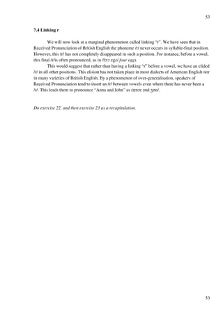 53
53
7.4 Linking r
We will now look at a marginal phenomenon called linking “r”. We have seen that in
Received Pronunciation of British English the phoneme /r/ never occurs in syllable-final position.
However, this /r/ has not completely disappeared in such a position. For instance, before a vowel,
this final /r/is often pronounced, as in /fN:r egz/ four eggs.
This would suggest that rather than having a linking “r” before a vowel, we have an elided
/r/ in all other positions. This elision has not taken place in most dialects of American English nor
in many varieties of British English. By a phenomenon of over-generalisation, speakers of
Received Pronunciation tend to insert an /r/ between vowels even where there has never been a
/r/. This leads them to pronounce “Anna and John” as /zn?r ?nd YPn/.
Do exercise 22, and then exercise 23 as a recapitulation.
 