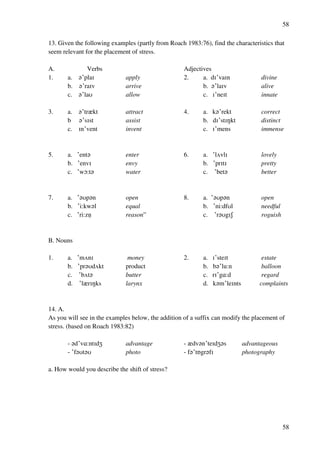 58
58
13. Given the following examples (partly from Roach 1983:76), find the characteristics that
seem relevant for the placement of stress.
A. Verbs Adjectives
1. a. ?£plaH apply 2. a. dH£vaHn divine
b. ?£raHv arrive b. ?£laHv alive
c. ?£laT allow c. H£neHt innate
3. a. ?£trzkt attract 4. a. k?£rekt correct
b ?£sHst assist b. dH£stHMkt distinct
c. Hn£vent invent c. H£mens immense
5. a. £ent? enter 6. a. £lUvlH lovely
b. £envH envy b. £prHtH pretty
c. £wN:t? water c. £bet? better
7. a. £?Tp?n open 8. a. £?Tp?n open
b. £i:kw?l equal b. £ni:dfTl needful
c. £ri:znﬂ reason” c. £r?TgHR roguish
B. Nouns
1. a. £mUnH money 2. a. H£steHt estate
b. £pr?TdUkt product b. b?£lu:n balloon
c. £bUt? butter c. rH£g@:d regard
d. £lzrHMks larynx d. k?m£leHnts complaints
14. A.
As you will see in the examples below, the addition of a suffix can modify the placement of
stress. (based on Roach 1983:82)
- ?d£v@:ntHdY advantage - zdv?n£teHdY?s advantageous
- £f?Tt?T photo - f?£tPgr?fH photography
a. How would you describe the shift of stress?
 