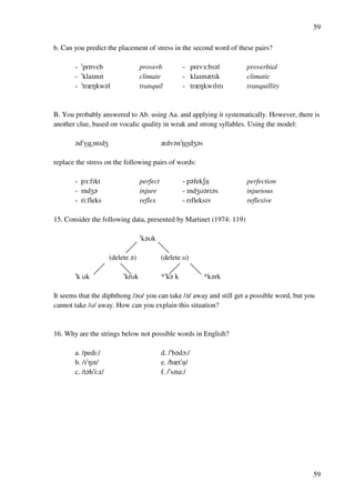 59
59
b. Can you predict the placement of stress in the second word of these pairs?
- !prPvDb proverb - prev2:bH?l proverbial
- !klaHmHt climate - klaHmztHk climatic
- !trzMkw?l tranquil - trzMkwHlHtH tranquillity
B. You probably answered to Ab. using Aa. and applying it systematically. However, there is
another clue, based on vocalic quality in weak and strong syllables. Using the model:
?d!v@:ntHdY zdv?n!teHdY?s
replace the stress on the following pairs of words:
- p2:fHkt perfect - p?fekRnﬂ perfection
- HndY? injure - HndYT?rH?s injurious
- ri:fleks reflex - rHfleksHv reflexive
15. Consider the following data, presented by Martinet (1974: 119)
!k?Tk
(delete ?) (delete T)
!k Tk !krTk *!k? k *k?rk
It seems that the diphthong /?T/ you can take /?/ away and still get a possible word, but you
cannot take /T/ away. How can you explain this situation?
16. Why are the strings below not possible words in English?
a. /pedi:/ d. /!b?dN:/
b. /H!MHt/ e. /bzt!nﬂ/
c. /t?h!i:z/ f. /!sHt@:/
 