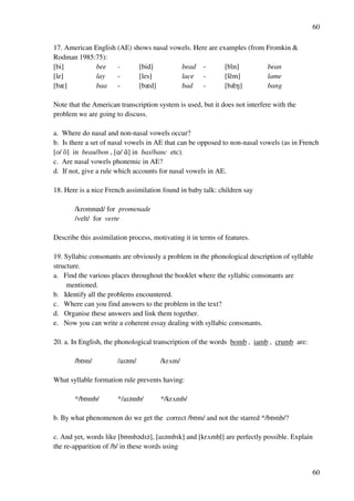 60
60
17. American English (AE) shows nasal vowels. Here are examples (from Fromkin &
Rodman 1985:75):
[bi] bee - [bid] bead - [bH}n] bean
[le] lay - [les] lace - [le}m] lame
[bz] baa - [bzd] bad - [bz}M] bang
Note that the American transcription system is used, but it does not interfere with the
problem we are going to discuss.
a. Where do nasal and non-nasal vowels occur?
b. Is there a set of nasal vowels in AE that can be opposed to non-nasal vowels (as in French
[o/ o}] in beau/bon , [@/ @}] in bas/banc etc).
c. Are nasal vowels phonemic in AE?
d. If not, give a rule which accounts for nasal vowels in AE.
18. Here is a nice French assimilation found in baby talk: children say
/kromn@d/ for promenade
/velt/ for verte
Describe this assimilation process, motivating it in terms of features.
19. Syllabic consonants are obviously a problem in the phonological description of syllable
structure.
a. Find the various places throughout the booklet where the syllabic consonants are
mentioned.
b. Identify all the problems encountered.
c. Where can you find answers to the problem in the text?
d. Organise these answers and link them together.
e. Now you can write a coherent essay dealing with syllabic consonants.
20. a. In English, the phonological transcription of the words bomb , iamb , crumb are:
/bPm/ /aH?m/ /krUm/
What syllable formation rule prevents having:
*/bPmb/ */aH?mb/ */krUmb/
b. By what phenomenon do we get the correct /bPm/ and not the starred */bPmb/?
c. And yet, words like [bPmb?dH?], [aH?mbHk] and [krUmblﬂ] are perfectly possible. Explain
the re-apparition of /b/ in these words using
 