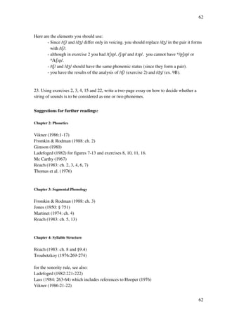 62
62
Here are the elements you should use:
- Since /tR/ and /dY/ differ only in voicing. you should replace /dY/ in the pair it forms
with /tR/:
- although in exercise 2 you had /tRHp/, /RHp/ and /tHp/, you cannot have */pRHp/ or
*/kRHp/.
- /tR/ and /dY/ should have the same phonemic status (since they form a pair).
- you have the results of the analysis of /tR/ (exercise 2) and /dY/ (ex. 9B).
23. Using exercises 2, 3, 4, 15 and 22, write a two-page essay on how to decide whether a
string of sounds is to be considered as one or two phonemes.
Suggestions for further readings:
Chapter 2: Phonetics
Vikner (1986:1-17)
Fromkin & Rodman (1988: ch. 2)
Gimson (1980)
Ladefoged (1982) for figures 7-13 and exercises 8, 10, 11, 16.
Mc Carthy (1967)
Roach (1983: ch. 2, 3, 4, 6, 7)
Thomas et al. (1976)
Chapter 3: Segmental Phonology
Fromkin & Rodman (1988: ch. 3)
Jones (1950: § 751)
Martinet (1974: ch. 4)
Roach (1983: ch. 5, 13)
Chapter 4: Syllable Structure
Roach (1983: ch. 8 and §9.4)
Troubetzkoy (1976:269-274)
for the sonority rule, see also:
Ladefoged (1982:221-222)
Lass (1984: 263-64) which includes references to Hooper (1976)
Vikner (1986:21-22)
 