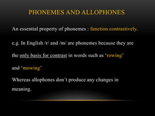 PHONEMES AND ALLOPHONES 
An essential property of phonemes : function contrastively. 
e.g. In English /r/ and /m/ are phonemes because they are 
the only basis for contrast in words such as ‘rowing’ 
and ‘mowing’ 
Whereas allophones don’t produce any changes in 
meaning. 
 