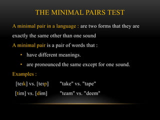 THE MINIMAL PAIRS TEST 
A minimal pair in a language : are two forms that they are 
exactly the same other than one sound 
A minimal pair is a pair of words that : 
• have different meanings. 
• are pronounced the same except for one sound. 
Examples : 
[teɪk] vs. [teɪp] "take" vs. "tape" 
[tim] vs. [dim] "team" vs. "deem" 
