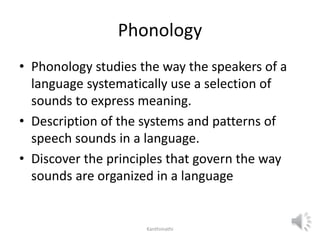 Phonology
• Phonology studies the way the speakers of a
language systematically use a selection of
sounds to express meaning.
• Description of the systems and patterns of
speech sounds in a language.
• Discover the principles that govern the way
sounds are organized in a language
Kanthimathi
 