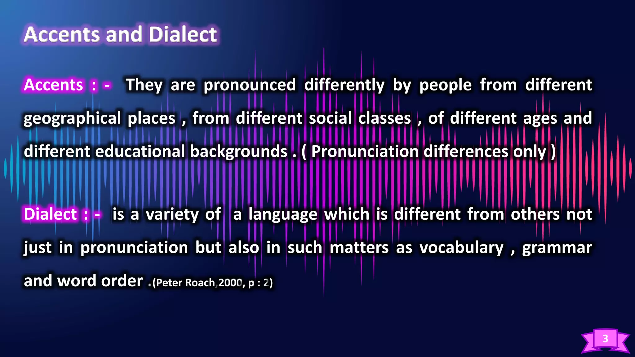 3
Accents : - They are pronounced differently by people from different
geographical places , from different social classes , of different ages and
different educational backgrounds . ( Pronunciation differences only )
Dialect : - is a variety of a language which is different from others not
just in pronunciation but also in such matters as vocabulary , grammar
and word order .(Peter Roach,2000, p : 2)
 