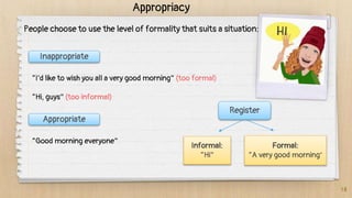 18
Appropriacy
People choose to use the level of formality that suits a situation:
Inappropriate
“I’d like to wish you all a very good morning” (too formal)
“Hi, guys” (too informal)
Appropriate
“Good morning everyone”
Register
Informal:
“Hi”
Formal:
“A very good morning”
 