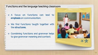  A focus on functions can lead to
emphasis on communication.
 We find functions taugth together with
the structures.
 Combining functions and grammar helps
to give grammar meaning and context.
19
Functions and the language teaching classroom
 