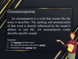 Onomatopoeia
An onomatopoeia is a word that sounds like the
noise it describes. The spelling and pronunciation
of that word is directly influenced by the sound it
defines in real life. All onomatopoeia words
describe specific sounds.
Examples:
 The buzzing bee flew away.
 The sack fell into the river with a splash.
 He looked at the roaring tiger.
 