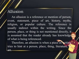 Allusion
An allusion is a reference or mention of person,
event, statement, piece of art, history, myths,
religion, or popular culture. The reference is
usually indirect within the writing. Since the
person, place, or thing is not mentioned directly, it
is assumed that the reader already has knowledge
of what is being referenced.
Therefore, an allusion is when a piece of writing
tries to hint at a person, place, thing, literature, or
art.
 