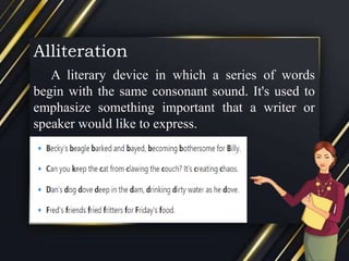Alliteration
A literary device in which a series of words
begin with the same consonant sound. It's used to
emphasize something important that a writer or
speaker would like to express.
 
