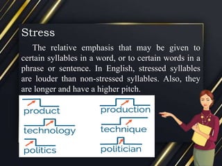 Stress
The relative emphasis that may be given to
certain syllables in a word, or to certain words in a
phrase or sentence. In English, stressed syllables
are louder than non-stressed syllables. Also, they
are longer and have a higher pitch.
 