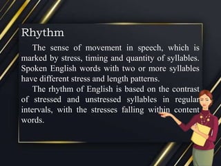 Rhythm
The sense of movement in speech, which is
marked by stress, timing and quantity of syllables.
Spoken English words with two or more syllables
have different stress and length patterns.
The rhythm of English is based on the contrast
of stressed and unstressed syllables in regular
intervals, with the stresses falling within content
words.
 