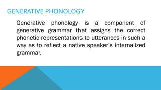 GENERATIVE PHONOLOGY
Generative phonology is a component of
generative grammar that assigns the correct
phonetic representations to utterances in such a
way as to reflect a native speaker’s internalized
grammar.
 