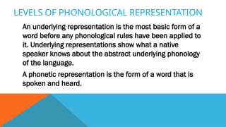 LEVELS OF PHONOLOGICAL REPRESENTATION
An underlying representation is the most basic form of a
word before any phonological rules have been applied to
it. Underlying representations show what a native
speaker knows about the abstract underlying phonology
of the language.
A phonetic representation is the form of a word that is
spoken and heard.
 