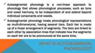 WHAT IS AUTOSEGMENTAL
PHONOLOGY?
 Autosegmental phonology is a non-linear approach to
phonology that allows phonological processes, such as tone
and vowel harmony, to be independent of and extend beyond
individual consonants and vowels.
 Autosegmental phonology treats phonological representations
as multi-dimensional, having several tiers. Each tier is made
up of a linear arrangement of segments. The tiers are linked to
each other by association lines that indicate how the segments
on each tier are to be pronounced at the same time.
 