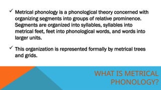 WHAT IS METRICAL
PHONOLOGY?
 Metrical phonology is a phonological theory concerned with
organizing segments into groups of relative prominence.
Segments are organized into syllables, syllables into
metrical feet, feet into phonological words, and words into
larger units.
 This organization is represented formally by metrical trees
and grids.
 