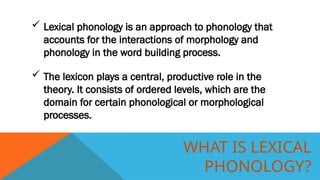 WHAT IS LEXICAL
PHONOLOGY?
 Lexical phonology is an approach to phonology that
accounts for the interactions of morphology and
phonology in the word building process.
 The lexicon plays a central, productive role in the
theory. It consists of ordered levels, which are the
domain for certain phonological or morphological
processes.
 