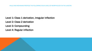 HALLE AND MOHANAN PROPOSE THE FOLLOWING FOUR LEVELS OF MORPHOLOGY IN THE LEXICON:
Level 1: Class 1 derivation, irregular inflection
Level 2: Class 2 derivation
Level 3: Compounding
Level 4: Regular inflection
 
