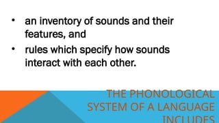 THE PHONOLOGICAL
SYSTEM OF A LANGUAGE
• an inventory of sounds and their
features, and
• rules which specify how sounds
interact with each other.
 