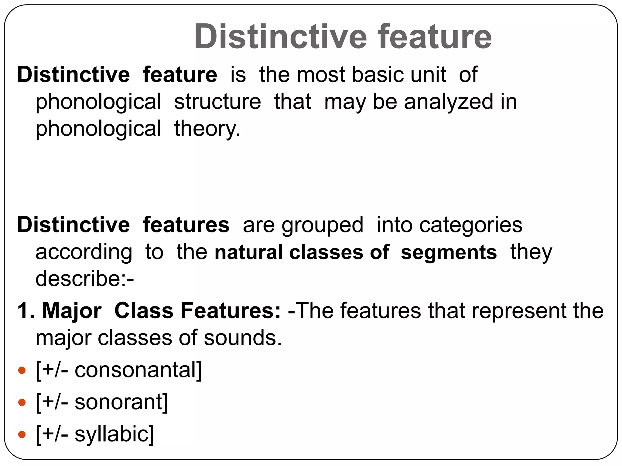 Distinctive feature
Distinctive feature is the most basic unit of
phonological structure that may be analyzed in
phonological theory.
Distinctive features are grouped into categories
according to the natural classes of segments they
describe:-
1. Major Class Features: -The features that represent the
major classes of sounds.
 [+/- consonantal]
 [+/- sonorant]
 [+/- syllabic]
 