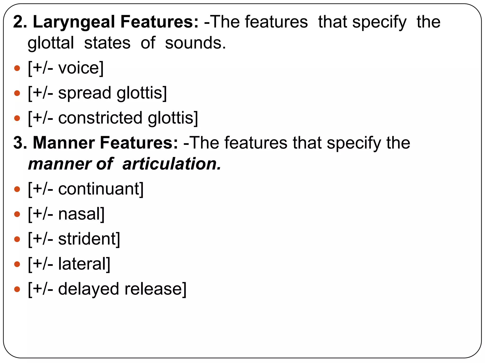 2. Laryngeal Features: -The features that specify the
glottal states of sounds.
 [+/- voice]
 [+/- spread glottis]
 [+/- constricted glottis]
3. Manner Features: -The features that specify the
manner of articulation.
 [+/- continuant]
 [+/- nasal]
 [+/- strident]
 [+/- lateral]
 [+/- delayed release]
 